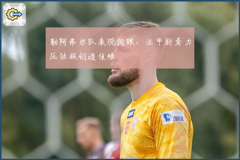 勒阿弗尔队表现抢眼，法甲新秀力压劲旅创造佳绩