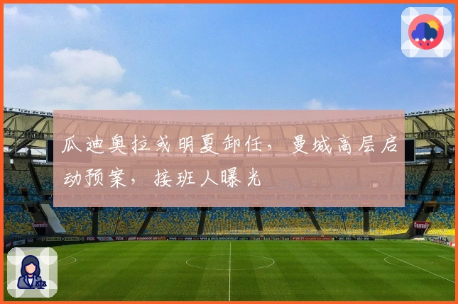 瓜迪奥拉或明夏卸任，曼城高层启动预案，接班人曝光