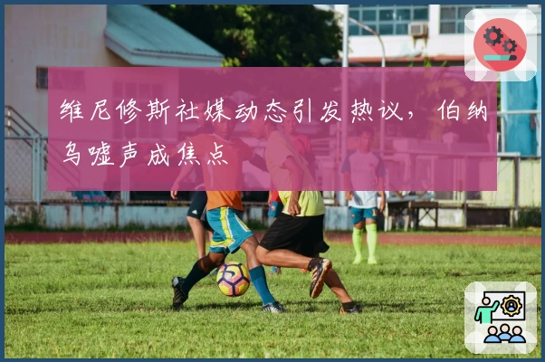 维尼修斯社媒动态引发热议，伯纳乌嘘声成焦点