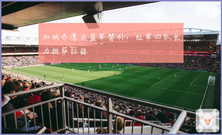 加纳乔愿当蓝军替补，红军四队长力挺萨拉赫