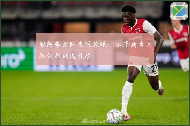 勒阿弗尔队表现抢眼，法甲新秀力压劲旅创造佳绩