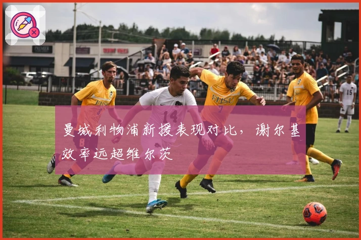 曼城利物浦新援表现对比，谢尔基效率远超维尔茨