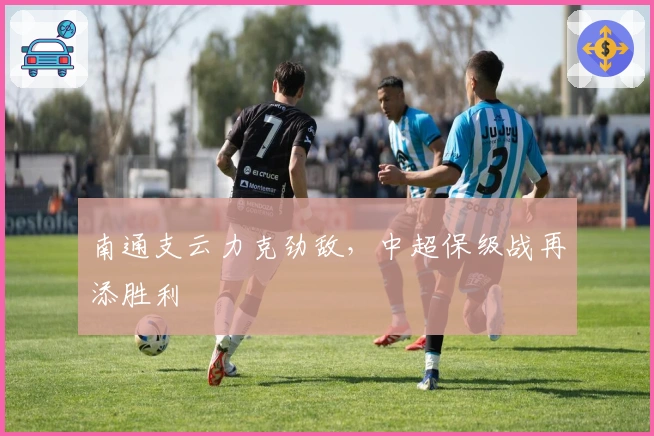 南通支云力克劲敌，中超保级战再添胜利