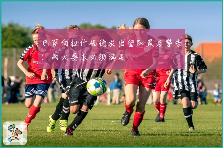 巴萨向拉什福德发出留队最后警告：两大要求必须满足