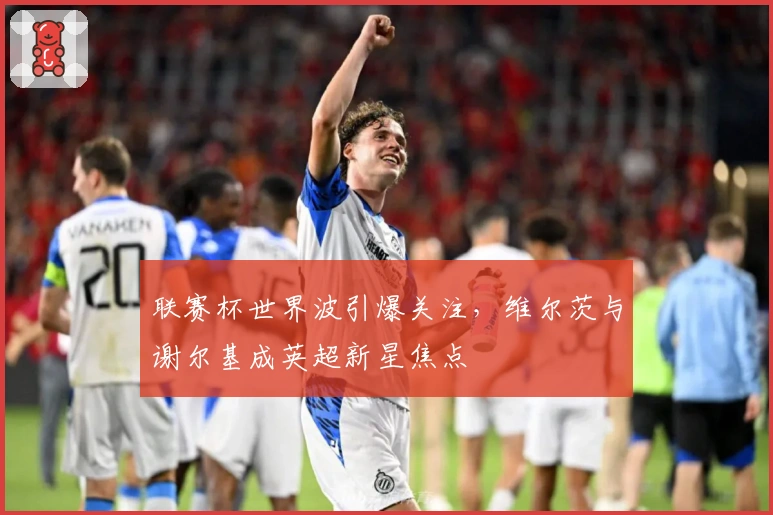 联赛杯世界波引爆关注,维尔茨与谢尔基成英超新星焦点