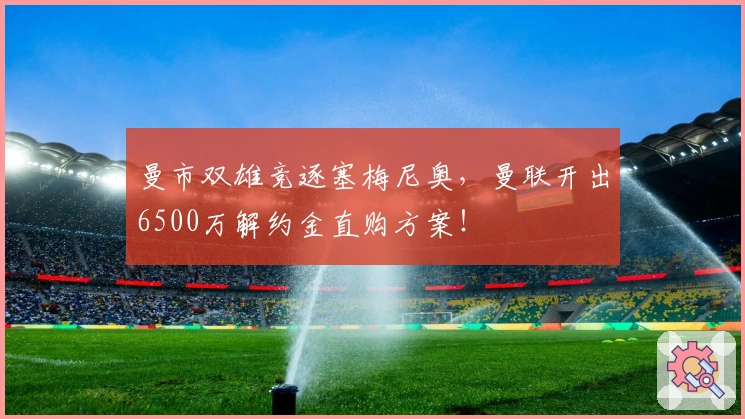 曼市双雄竞逐塞梅尼奥,曼联开出6500万解约金直购方案!