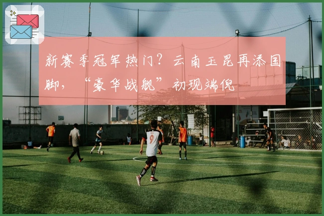 新赛季冠军热门？云南玉昆再添国脚，“豪华战舰”初现端倪