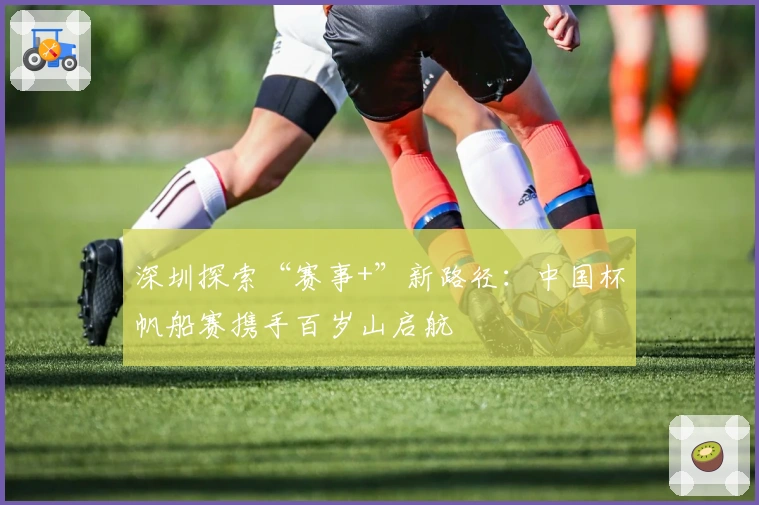 深圳探索“赛事+”新路径:中国杯帆船赛携手百岁山启航